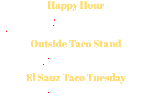 Happy Hour Monday - Thursday 3-6pm and 10-11:00pm • Imported Beer $5.25 • Domestic Beer $4.50 • Wine and Blended Regular (Strawberry or Lemon) Margaritas $5.75 Outside Taco Stand Mon-Sun 5pm-3am • $1.75 Regular Meat Tacos • $1.50 Tuesday from 5pm-12am El Sauz Taco Tuesday Tuesdays 7pm-12am • $1.99 Regular Meat Tacos 
